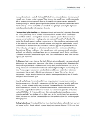 © 2010, Forrester Research, Inc. Reproduction Prohibited February 22, 2010
SaaS Valuation Criteria
For Sourcing & Vendor Management Professionals
9
considerations, this is a tradeoff. Having a 100% SaaS focus means dedication of resources and
typically more frequent product releases. These firms are also usually more nimble, more easily
able to respond to market demand. However, firms with multiple deployment options offer
flexibility to migrate between options, hybrid deployments, and sometimes options like Oracle’s
private tenancy — which is an ability to have a SaaS-like option yet retain higher degrees of
control around certain key infrastructure elements.
·	Customer base/subscriber base. An obvious question is how many SaaS customers the vendor
has. This is particularly crucial since the economies of scale are a key part of SaaS survival.
For most SaaS vendors, a few large SaaS customers are just as good for their economies of
scales as several smaller ones — as long as the end number of “tenants” or “subscribers” is
similar. But dependence on a few large customers can be risky since losing one or more could
be detrimental to profitability and ultimately survival. Also important is who or what kind of
customers are on the application. Because a SaaS solution is typically designed with the idea
of load balancing across peaks, an optimal capacity solution has a customer mix that taxes
the solution at different peak times — for example, some retail customers heavily using it on
weekends and in holiday months and some services firms using it heavily during 9-to-5 hours.
Otherwise, the system could be slow at peak times if all customers are on at the same time and
capacity gets overloaded.
·	Architecture. SaaS buyers often say that SaaS’ ability to get started quickly, excess capacity, and
ability to tap into resources are high on the value drivers for investing in SaaS. This means that
the underlying architecture — and specifically a truly cloud-based architecture — is crucial. A
strong architecture allows firms to invest slowly with small pilots and grow incrementally over
time. Poorly designed architectures can often be detected because vendors have minimum
commitments that are high — like 100 user minimums or higher. This can be a sign of a
single tenancy design, which will reduce the resource flexibility and economy of scale benefits
throughout the solution life cycle.
·	Security and privacy. For security and privacy, companies must consider: data protection,
identity management, vulnerability management, physical and personnel security, application
security, incident response, and privacy measures.2
Firms should review the vendor’s data
protection techniques for both data at rest and data in motion. Firms should ensure that the
provider has adequate documentation for auditors and has achieved applicable certifications
such as SAS 70 Type II. Firms should review the vendor’s authentication and access control
procedure and ask if any third party (e.g., third-party service provider) may have access to the
data or infrastructure and how. Firms should review the vendor’s architecture to ensure proper
data segregation.
·	Backup/redundancy. Firms should find out where their SaaS solution is hosted, where and how
it is backed up. They should ask their provider about recovery time objective (RTO)— the time
 