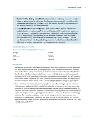© 2010, Forrester Research, Inc. Reproduction Prohibited February 22, 2010
SaaS Valuation Criteria
For Sourcing & Vendor Management Professionals
11
·	Nimble, flexible, start-up mentality. While SaaS initiatives inside large companies are often
subject to typical enterprise politics and therefore can move more slowly as a result, smaller
SaaS vendors are usually able to quickly roll out new features, respond to customer demand,
and innovate on product and services offerings.
·	Chance to drive future product direction. Early clients will have the chance to influence
product direction in multiple ways. They can participate explicitly in various user groups and
forums where they interact with the vendor. Often the vendor is small enough that feedback
to an account manager is actually heard or they may even have interactions with upper
management including the executive team. And finally, because the solution is SaaS, the
way their users interact with the product may drive road map decisions; SaaS vendors often
collect data on product usage and use it to drive development decisions.
Supplemental MATERIAL
Companies Interviewed For This Document
Google
Hubspan
IBM
McAfee
NetSuite
Workday
Endnotes
1
	 SaaS solutions are entering a new phase in their evolution, one in which companies view them as a strategic
part of the software landscape and as increasingly pervasive across most application categories. No longer
plain-vanilla solutions lacking customization, SaaS solutions are increasingly built on extensible platforms
that allow firms to fit them to their specific business process needs (à la salesforce.com’s Force.com and
NetSuite’s NSBOS). With this growing sophistication, sourcing executives increasingly seek help from third-
party services firms to navigate the SaaS landscape, technical implementation services, and ongoing service
provider management. See the January 5, 2010, “Understanding SaaS Systems Integrator Option” report.
2
	 Amid a downturn economy, organizations increasingly look to cloud computing to improve operational
efficiency, reduce headcounts, and help with the bottom line. But security and privacy concerns present a
strong barrier-to-entry. In an age when the consequences and potential costs of mistakes are rising fast for
companies that handle confidential and private customer data, IT security professionals must develop better
ways of evaluating the security and privacy practices of the cloud services. An effective assessment strategy
must cover data protection, compliance, privacy, identity management, secure operations, and other
related security and legal issues. The ultimate goal: Make the cloud service work like your own IT security
department and find ways to secure and optimize your investments in the cloud. See the May 8, 2009, “How
Secure Is Your Cloud?” report.
 