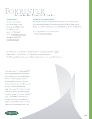 Forrester Research, Inc. (Nasdaq: FORR)
is an independent research company
that provides pragmatic and forward-
thinking advice to global leaders in
business and technology. Forrester
works with professionals in 20 key roles
at major companies providing
proprietary research, customer insight,
consulting, events, and peer-to-peer
executive programs. For more than 26
years, Forrester has been making IT,
marketing, and technology industry
leaders successful every day. For more
information, visit www.forrester.com.
Headquarters
Forrester Research, Inc.
400 Technology Square
Cambridge, MA 02139 USA
Tel: +1 617.613.6000
Fax: +1 617.613.5000
Email: forrester@forrester.com
Nasdaq symbol: FORR
www.forrester.com
M a k i n g L e a d e r s S u c c e s s f u l E v e r y D a y
55950
For information on hard-copy or electronic reprints, please contact Client Support
at +1 866.367.7378, +1 617.613.5730, or clientsupport@forrester.com.
We offer quantity discounts and special pricing for academic and nonprofit institutions.
For a complete list of worldwide locations
visit www.forrester.com/about.
Research and Sales Offices
Forrester has research centers and sales offices in more than 27 cities
internationally, including Amsterdam; Cambridge, Mass.; Dallas; Dubai;
Foster City, Calif.; Frankfurt; London; Madrid; Sydney; Tel Aviv; and Toronto.
 