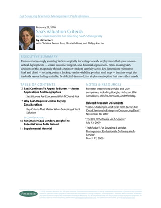 © 2010, Forrester Research, Inc. All rights reserved. Unauthorized reproduction is strictly prohibited. Information is based on best available
resources. Opinions reflect judgment at the time and are subject to change. Forrester®, Technographics®, Forrester Wave, RoleView, TechRadar,
and Total Economic Impact are trademarks of Forrester Research, Inc. All other trademarks are the property of their respective companies. To
purchase reprints of this document, please email clientsupport@forrester.com. For additional information, go to www.forrester.com.
For Sourcing & Vendor Management Professionals
Executive Summary
Firms are increasingly sourcing SaaS strategically for enterprisewide deployments that span mission-
critical deployments — email, customer support, and financial applications. Firms making SaaS
decisions of this magnitude should scrutinize vendors carefully across key dimensions relevant to
SaaS and cloud — security, privacy, backup, vendor viability, product road map — but also weigh the
tradeoffs versus finding a nimble, flexible, full-featured, fast deployment option that meets their needs.
table of Contents
SaaS Continues To Appeal To Buyers — Across
Applications And Geographies
SaaS Buyers Are Concerned With TCO And Risk
Why SaaS Requires Unique Buying
Considerations
Key Criteria That Matter When Selecting A SaaS
Solution
recommendations
For Smaller SaaS Vendors, Weight The
Potential Value To Be Gained
Supplemental Material
NOTES & RESOURCES
Forrester interviewed vendor and user
companies, including Google, Hubspan, IBM
(LotusLive), McAfee, NetSuite, and Workday.
Related Research Documents
“Status, Challenges, And Near-Term Tactics For
Cloud Services In Enterprise Outsourcing Deals”
November 18, 2009
“The ROI Of Software-As-A-Service”
July 13, 2009
“TechRadar™ For Sourcing & Vendor
Management Professionals: Software-As-A-
Service”
March 12, 2009
February 22, 2010
SaaS Valuation Criteria
Key Considerations For Sourcing SaaS Strategically
by Liz Herbert
with Christine Ferrusi Ross, Elizabeth Rose, and Philipp Karcher
2
7
10
11
 