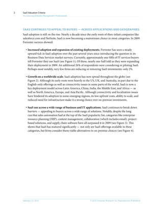 © 2010, Forrester Research, Inc. Reproduction ProhibitedFebruary 22, 2010
SaaS Valuation Criteria
For Sourcing & Vendor Management Professionals
2
Saas continues to appeal to buyers — across applications and geographies
SaaS adoption is still on the rise. Nearly a decade since the early roots of then-infant companies like
salesforce.com and NetSuite, SaaS is now becoming a mainstream choice in most categories. In 2009
Forrester surveys showed:
·	Increased adoption and expansion of existing deployments. Forrester has seen a steady
upward tick in SaaS adoption over the past several years since introducing the question in its
Business Data Services market surveys. Currently, approximately one-fifth of IT services buyers
tell Forrester they use SaaS (see Figure 1). Of these, nearly one-half told us they were expanding
their deployment in 2009. An additional 26% of respondents were considering or piloting SaaS.
Perhaps most notably, very few firms are reducing or removing SaaS investments: only 2%.
·	Growth on a worldwide scale. SaaS adoption has now spread throughout the globe (see
Figure 2). Although its early roots were heavily in the US, UK, and Australia, in part due to the
English-only offerings as well as connectivity issues in some parts of the world, SaaS is now a
key deployment model across Latin America, China, India, the Middle East, and Africa — as
well as North America, Europe, and Asia Pacific. Although connectivity and localization issues
have hindered its adoption in some emerging regions, its low upfront costs, ability to scale, and
reduced need for infrastructure make it a strong choice over on-premise investments.
·	SaaS use across a wide range of business and IT applications. SaaS continues to break down
barriers — appealing to buyers across a wide range of solutions. Notably, despite the long
run that sales automation had at the top of the SaaS popularity list, categories like enterprise
resource planning (ERP), content management, collaboration (which includes email), project-
based solutions, and supply chain software have all surpassed it in 2009 (see Figure 3). This
shows that SaaS has matured significantly — not only are SaaS offerings available in these
categories, but firms consider them viable alternatives to on-premise choices (see Figure 4).
 