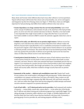 © 2010, Forrester Research, Inc. Reproduction Prohibited February 22, 2010
SaaS Valuation Criteria
For Sourcing & Vendor Management Professionals
7
why saas requires unique buying considerations
Many clients ask Forrester what’s different about SaaS versus other software or services purchases.
Typical software buyers tell Forrester that criteria such as functionality, cost, service and support,
and integration top their list of buying criteria (see Figure 7). While these criteria are still highly
important for SaaS purchasing, SaaS differs from tradition software in key ways such as:
·	Greater dependency on a large customer base for survival and profitability. SaaS is built
on the concept of multitenancy and economies of scale; as the client base of the SaaS provider
grows, its cost to serve the next customer decreases (in theory). Therefore, a true SaaS model
is more dependent than single-tenant models on a large subscriber base to succeed and to
have funds available to reinvest in R&D to sustain the automatic upgrades clients have come to
expect.
·	Unlikely to be easily, cost-effectively run on-premise single instance. Software escrow has
long been a tactic that firms have relied on to protect themselves from software vendor risk.
However, because SaaS is typically built to run in a multiclient environment it would be much
less practical to migrate a SaaS solution than a single-instance hosted solution to an on-premise
or alternate provider environment. This means that SaaS escrow has limited practicality. While
some may question the practicality of software escrow generally, SaaS escrow has much less
chance of utility than software escrow in non-SaaS situations.
·	Central point of attack for hackers. The multitenant nature of SaaS solutions means there is
a central point of attack for security hacks to steal crucial information about bank accounts,
customers, and more. However, while some potential SaaS buyers immediately perceive this as a
negative it can sometimes be a positive because it forces SaaS providers to place extra emphasis
on security. Some SaaS providers, like Google and salesforce.com, are the targets of countless
attacks and security audits, which have resulted in stronger security than most on-premise
solutions.
·	Immaturity of the market — shakeout and consolidation create risk. Despite SaaS’ nearly
10-year existence, the overall market is still plagued with growing pains. Vendor shakeout and
consolidation run rampant, and there have even been a few failures. Many vendors are still
small; only recently have larger companies like IBM, Microsoft, SAP, and Oracle entered the
mix. And even within these larger firms SaaS has been plagued by stalled attempts and limited
executive attention compared to on-premise alternatives.
·	Lack of SaaS skills — in IT talent pool and at service providers. SaaS surpassed early markers
of maturity — custom fields, custom tabs, custom objects — in the earlier part of the decade,
but IT skill sets and related training and certification programs have (expectedly) lagged. Firms
taking advantage of enterprise caliber salesforce.com, Google, or Workday deployments will
find they likely don’t have staff in-house that have familiarity with these tools. Fortunately, a
growing group of service providers do, and training programs will likely evolve.1
 