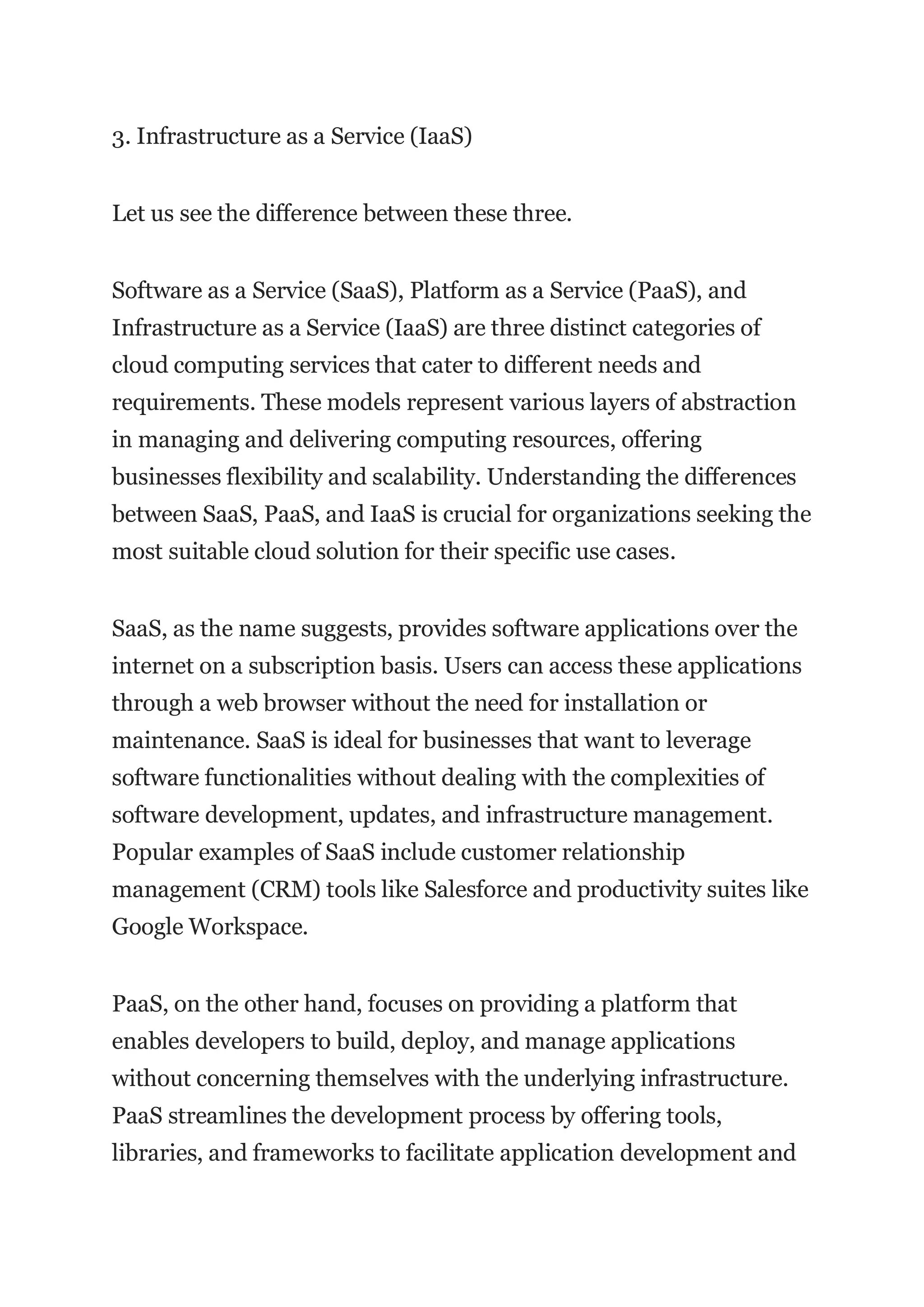 3. Infrastructure as a Service (IaaS)
Let us see the difference between these three.
Software as a Service (SaaS), Platform as a Service (PaaS), and
Infrastructure as a Service (IaaS) are three distinct categories of
cloud computing services that cater to different needs and
requirements. These models represent various layers of abstraction
in managing and delivering computing resources, offering
businesses flexibility and scalability. Understanding the differences
between SaaS, PaaS, and IaaS is crucial for organizations seeking the
most suitable cloud solution for their specific use cases.
SaaS, as the name suggests, provides software applications over the
internet on a subscription basis. Users can access these applications
through a web browser without the need for installation or
maintenance. SaaS is ideal for businesses that want to leverage
software functionalities without dealing with the complexities of
software development, updates, and infrastructure management.
Popular examples of SaaS include customer relationship
management (CRM) tools like Salesforce and productivity suites like
Google Workspace.
PaaS, on the other hand, focuses on providing a platform that
enables developers to build, deploy, and manage applications
without concerning themselves with the underlying infrastructure.
PaaS streamlines the development process by offering tools,
libraries, and frameworks to facilitate application development and
 