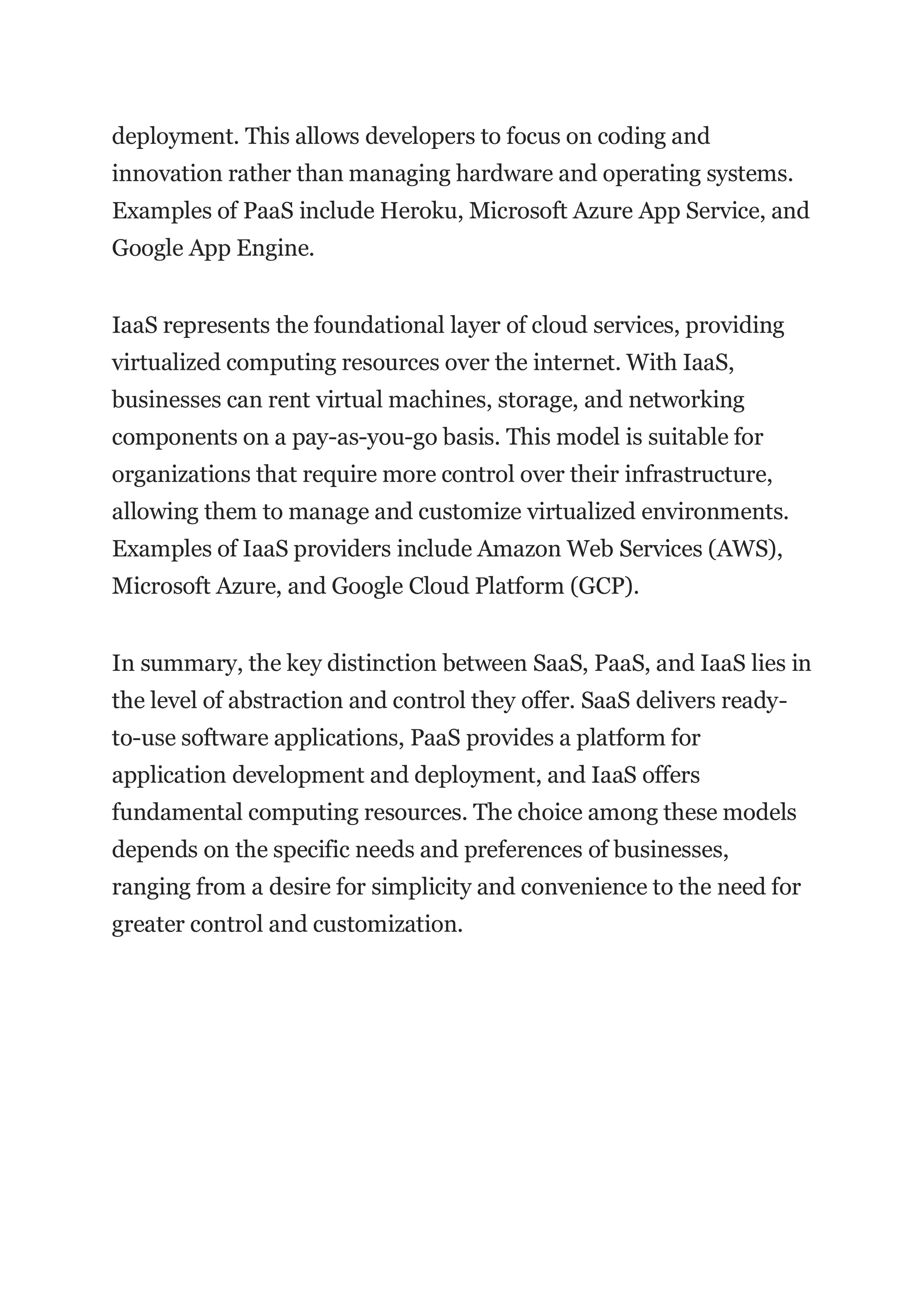 deployment. This allows developers to focus on coding and
innovation rather than managing hardware and operating systems.
Examples of PaaS include Heroku, Microsoft Azure App Service, and
Google App Engine.
IaaS represents the foundational layer of cloud services, providing
virtualized computing resources over the internet. With IaaS,
businesses can rent virtual machines, storage, and networking
components on a pay-as-you-go basis. This model is suitable for
organizations that require more control over their infrastructure,
allowing them to manage and customize virtualized environments.
Examples of IaaS providers include Amazon Web Services (AWS),
Microsoft Azure, and Google Cloud Platform (GCP).
In summary, the key distinction between SaaS, PaaS, and IaaS lies in
the level of abstraction and control they offer. SaaS delivers ready-
to-use software applications, PaaS provides a platform for
application development and deployment, and IaaS offers
fundamental computing resources. The choice among these models
depends on the specific needs and preferences of businesses,
ranging from a desire for simplicity and convenience to the need for
greater control and customization.
 