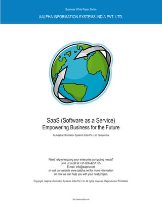 Business White Paper Series

     AALPHA INFORMATION SYSTEMS INDIA PVT. LTD.




             SaaS (Software as a Service)
         Empowering Business for the Future
                    An Aalpha Information Systems India Pvt. Ltd. Perspective




               Need help energizing your enterprise computing needs?
                           Give us a call at +91-836-4251105,
                                E-mail: info@aalpha.net
               or visit our website www.aalpha.net for more information
                    on how we can help you with your next project.

Copyright, Aalpha Information Systems India Pvt. Ltd. All rights reserved. Reproduction Prohibited.




                                        http://www.aalpha.net
 