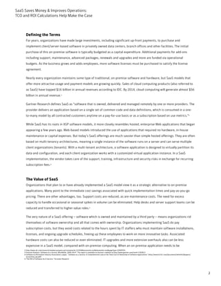 SaaS Saves Money & Improves Operations:
TCO and ROI Calculations Help Make the Case



      Defining the Terms
      For years, organizations have made large investments, including significant up-front payments, to purchase and
      implement client/server-based software in privately owned data centers, branch offices and other facilities. The initial
      purchase of this on-premise software is typically budgeted as a capital expenditure. Additional payments for add-ons
      including support, maintenance, advanced packages, renewals and upgrades and more are funded via operational
      budgets. As the business grows and adds employees, more software licenses must be purchased to satisfy the license
      agreement.

      Nearly every organization maintains some type of traditional, on-premise software and hardware, but SaaS models that
      offer more attractive usage and payment models are growing quickly. Sales of cloud computing products (also referred to
      as SaaS) have topped $16 billion in annual revenues according to IDC. By 2014, cloud computing will generate almost $56
      billion in annual revenue.2

      Gartner Research defines SaaS as "software that is owned, delivered and managed remotely by one or more providers. The
      provider delivers an application based on a single set of common code and data definitions, which is consumed in a one-
      to-many model by all contracted customers anytime on a pay-for-use basis or as a subscription based on use metrics."3

      While SaaS has its roots in ASP software models, it more closely resembles hosted, enterprise Web applications that began
      appearing a few years ago. Web-based models introduced the use of applications that required no hardware, in-house
      maintenance or capital expenses. But today’s SaaS offerings are much savvier than simple hosted offerings. They are often
      based on multi-tenancy architectures, meaning a single instance of the software runs on a server and can serve multiple
      client organizations (tenants). With a multi-tenant architecture, a software application is designed to virtually partition its
      data and configuration, and each client organization works with a customized virtual application instance. In a SaaS
      implementation, the vendor takes care of the support, training, infrastructure and security risks in exchange for recurring
      subscription fees.4



      The Value of SaaS
      Organizations that plan to or have already implemented a SaaS model view it as a strategic alternative to on-premise
      applications. Many point to the immediate cost savings associated with quick implementation times and pay-as-you-go
      pricing. There are other advantages, too. Support costs are reduced, as are maintenance costs. The need for excess
      capacity to handle occasional or seasonal spikes in volume can be eliminated. Help desks and server support teams can be
      reduced and transferred to higher value roles.5

      The very nature of a SaaS offering – software which is owned and maintained by a third party – means organizations rid
      themselves of software ownership and all that comes with ownership. Organizations implementing SaaS do pay
      subscription costs, but they avoid costs related to the hours spent by IT staffers who must maintain software installations,
      licenses, and ongoing upgrade schedules, freeing up these employees to work on more innovative tasks. Associated
      hardware costs can also be reduced or even eliminated. IT upgrades and more extensive overhauls also can be less
      expensive in a SaaS model, compared with on-premise computing. When an on-premise application needs to be
     2-http://www.idc.com/research/viewdocsynopsis.jsp?containerId=223549&sectionId=null&elementId=null&pageType=SYNOPSIS
     3-Forecast Analysis: Software as a Service, Worldwide, 2009-2014”. The report is available on Gartner’s website at http://www.gartner.com/resId=1393813
     4-Software & Information Industry Association’s paper, “Software as a Service: A Comprehensive Look at the Total Cost of Ownership of Software Applications” (http://www.bi101.com/documents/white%20papers/
       accountsiq_wp.pdf)
     5-"The ROI of Software-As-A-Service,” Forrester Research




                                                                                                                                                                                                                    2
 