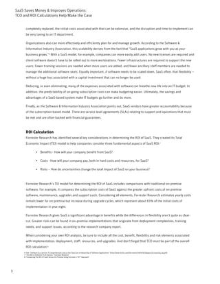 SaaS Saves Money & Improves Operations:
    TCO and ROI Calculations Help Make the Case


          completely replaced, the initial costs associated with that can be extensive, and the disruption and time-to-implement can
          be very taxing to an IT department.

          Organizations also can more effectively and efficiently plan for and manage growth. According to the Software &
          Information Industry Association, this scalability derives from the fact that “SaaS applications grow with you as your
          business grows.”6 With a SaaS model, for example, companies can more easily add users. No new licenses are required and
          client software doesn’t have to be rolled out to more workstations. Fewer infrastructures are required to support the new
          users. Fewer training sessions are needed when more users are added, and fewer ancillary staff members are needed to
          manage the additional software seats. Equally important, if software needs to be scaled down, SaaS offers that flexibility –
          without a huge loss associated with a capital investment that can no longer be used.

          Reducing, or even eliminating, many of the expenses associated with software can breathe new life into an IT budget. In
          addition, the predictability of on-going subscription costs can make budgeting easier. Ultimately, the savings and
          advantages of a SaaS-based system make IT budgets go further and do more.

          Finally, as the Software & Information Industry Association points out, SaaS vendors have greater accountability because
          of the subscription-based model. There are service level agreements (SLAs) relating to support and operations that must
          be met and are often backed with financial guarantees.



          ROI Calculation
          Forrester Research has identified several key considerations in determining the ROI of SaaS. They created its Total
          Economic Impact (TEI) model to help companies consider three fundamental aspects of SaaS ROI.7

                       • Benefits - How will your company benefit from SaaS?

                       • Costs - How will your company pay, both in hard costs and resources, for SaaS?

                       • Risks – How do uncertainties change the total impact of SaaS on your business?



          Forrester Research’s TEI model for determining the ROI of SaaS includes comparisons with traditional on-premise
          software. For example, it compares the subscription costs of SaaS against the greater upfront costs of on-premise
          software, maintenance, upgrades and support costs. Considering all elements, Forrester Research estimates yearly costs
          remain lower for on-premise but increase during upgrade cycles, which represent about 65% of the initial costs of
          implementation in year eight.

          Forrester Research gives SaaS a significant advantage in benefits while the differences in flexibility aren’t quite as clear-
          cut. Greater risks can be found in on-premise implementations that originate from deployment complexities, training
          needs, and support issues, according to the research company report.

          When considering your own ROI analysis, be sure to include all the cost, benefit, flexibility and risk elements associated
          with implementation, deployment, staff, resources, and upgrades. And don’t forget that TCO must be part of the overall
          ROI calculation.8
         6-SIIA: “Software as a Service: A Comprehensive Look at the Total Cost of Ownership of Software Applications” (http://www.bi101.com/documents/white%20papers/accountsiq_wp.pdf)
         7-“The ROI of Software-As-A-Service,” Forrester Research
         8-“Comparing The ROI Of SaaS Versus On-Premise Using Forrester’s TEI™ Approach”




3
 