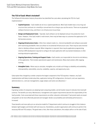 SaaS Saves Money & Improves Operations:
TCO and ROI Calculations Help Make the Case



       The TCO of SaaS: What's Included?
       The Software & Information Industry Association has identified five costs when calculating the TCO of a SaaS
       implementation:9

                   • Capital Expenses – SaaS models do not incur capital expenditures. Most SaaS models have a recurring cost
                        structure that continues on a monthly or annual basis for as long as you use the service. There are no perpetual
                        software licenses to buy, and there is no infrastructure to purchase.

                   • Design and Deployment Costs – Typically, SaaS software can be deployed and put into production much
                        faster. However, if the SaaS model is multi-tenant, there may be fewer ways to customize the application to fit
                        the business process.

                   • Ongoing Infrastructure Costs – Other than network needs (i.e., Internet bandwidth) and software associated
                        with maximizing bandwidth, there are almost no incremental infrastructure costs. There may be some minimal
                        client or desktop software required. When integration is required, there may be application programming
                        interface (API) development required to configure the SaaS application with any backend databases or other
                        existing enterprise applications.

                   • Ongoing Operations, Training and Support Costs – SaaS vendors are responsible for the end-to-end delivery
                        of the application. That includes operational support and maintenance. Many SaaS vendors offer ongoing
                        training.

                   • Intangible Costs – Never easy to calculate, intangible costs include such things as reliability and availability,
                        interoperability, extensibility, security, scalability, capacity, and opportunity costs.



       Subscription fees charged by a vendor comprise the largest component of the TCO equation. However, any SaaS
       implementation will likely include setup fees, application testing, API configurations, the launch, end user awareness,
       administration (i.e., end user management), usage analysis and some cost allocations.10



       Summary
       A growing number of companies are adopting SaaS computing models, and all market research indicates that trend will
       continue. The benefits are many. Maintenance, management and support requirements become the responsibility of the
       SaaS provider. Costs associated with those requirements are either reduced or eliminated. IT personnel needs are eased
       and growth can be more effectively planned and managed. Vendor accountability (and ultimately performance) is
       increased.

       These benefits and more add up to an attractive model for IT departments which continue to struggle to find a balance
       between tight budgets and limited staff and resources. Nonetheless, prudent organizations will continue to perform the
       necessary ROI and TCO analysis. The good news is that, after those calculations, the analysis will err on the side of SaaS.



     9-SIIA: “Software as a Service: A Comprehensive Look at the Total Cost of Ownership of Software Applications” (http://www.bi101.com/documents/white%20papers/accountsiq_wp.pdf)
    10-SIIA: “Software as a Service: A Comprehensive Look at the Total Cost of Ownership of Software Applications” (http://www.bi101.com/documents/white%20papers/accountsiq_wp.pdf)




                                                                                                                                                                                       4
 
