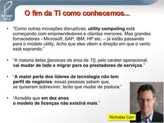 “ Como outras inovações disruptivas,  utility computing  está começando com empreendedores e clientes menores. Mas grandes fornecedores - Microsoft, SAP, IBM, HP etc. – já estão passando para o modelo utility. Acho que eles vêem a direção em que o vento está soprando.” “ A maioria delas  [pessoas da área de TI] , pelo caráter operacional,  vai mudar de lado e migrar para os prestadores de serviços .” “ A maior parte dos líderes de tecnologia não tem  perfil de negócios ; essas pessoas sabem que,  se quiserem sobreviver, terão que mudar de postura.” “ Acredito que  em dez anos  o modelo de licenças não existirá mais .”   O fim da TI como conhecemos... Nicholas Carr 