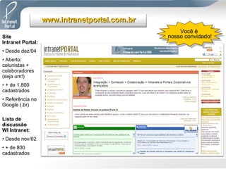 Site  Intranet Portal: Desde dez/04 Aberto: colunistas + colaboradores (seja um!) + de 1.800 cadastrados Referência no Google (.br) Lista de discussão  WI Intranet: Desde nov/02 + de 800 cadastrados Você é  nosso convidado! www.intranetportal.com.br 