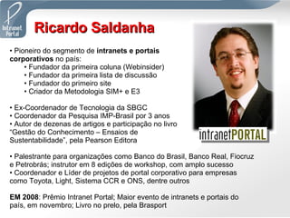 Ricardo Saldanha Pioneiro do segmento de  intranets e portais corporativos  no país: Fundador da primeira coluna (Webinsider) Fundador da primeira lista de discussão Fundador do primeiro site Criador da Metodologia SIM+ e E3 Ex-Coordenador de Tecnologia da SBGC Coordenador da Pesquisa IMP-Brasil por 3 anos Autor de dezenas de artigos e participação no livro “Gestão do Conhecimento – Ensaios de Sustentabilidade”, pela Pearson Editora Palestrante para organizações como Banco do Brasil, Banco Real, Fiocruz e Petrobrás; instrutor em 8 edições de workshop, com amplo sucesso Coordenador e Líder de projetos de portal corporativo para empresas como Toyota, Light, Sistema CCR e ONS, dentre outros EM 2008 : Prêmio Intranet Portal; Maior evento de intranets e portais do país, em novembro; Livro no prelo, pela Brasport 