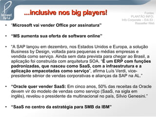 “ Microsoft vai vender Office por assinatura” “ MS aumenta sua oferta de software online” “ A SAP lançou em dezembro, nos Estados Unidos e Europa, a solução Business by Design, voltada para pequenas e médias empresas e vendida como serviço. Ainda sem data prevista para chegar ao Brasil, a aplicação foi construída com arquitetura SOA. “ É um ERP com funções padronizadas, que nasceu como SaaS, com a infraestrutura e a aplicação empacotadas como serviço ”, afirma Luís Verdi, vice-presidente sênior de vendas corporativas e alianças da SAP na AL.”  “ Oracle quer vender SaaS:  Em cinco anos, 50% das receitas da Oracle devem vir do modelo de vendas como serviço (SaaS, na sigla em inglês), revelou o presidente da multinacional no país, Sílvio Genesini.” “ SaaS no centro da estratégia para SMB da IBM” ...inclusive nos big players! Fontes: PLANTÃO INFO;  Info Corporate – Edi.53 ; Resseller Web 