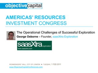 AMERICAS’ RESOURCES
INVESTMENT CONGRESS
        The Operational Challenges of Successful Exploration
        George Osborne – Founder, saasXtra Exploration




 IRONMONGERS’ HALL, CITY OF LONDON ● TUESDAY, 1 FEB 2011
 www.ObjectiveCapitalConferences.com
 
