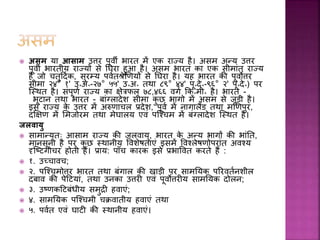  असम या आसाम उत्तर पूर्ी भारत में एक राज्य है। असम अन्य उत्तर
पूर्ी भारतीय राज्यों से घघरा हुआ है। असम भारत का एक सीमांत राज्य
है ज़ो चतुहदवक, सुरम्य पर्वतश्रेणणयों से घघरा है। यह भारत की पूर्ोत्तर
सीमा २४° १' उ॰अ॰-२७° ५५' उ॰अ॰ तथा ८९° ४४' पू॰दे॰-९६° २' पू॰दे॰) पर
स्स्थत है। संपूणव राज्य का क्षेिफल ७८,४६६ र्गव कक॰मी॰ है। भारत -
भूटान तथा भारत - बांग्लादेश सीमा कु छ भाग़ो में असम से जुडी है।
इस राज्य के उत्तर में अरुणाचल प्रदेश, पूर्व में नागालैंड तथा मणणपुर,
दक्षक्षण में समज़ोरम तथा मेघालय एर्ं पस्चचम में बंग्लादेश स्स्थत है।
जलवायु
 सामान्यतः आसाम राज्य की जलर्ायु, भारत के अन्य भागों की भांघत,
मानसूनी है पर कु छ स्थानीय वर्शेषताएं इसमें वर्चलेषण़ोपरांत अर्चय
दृस्टटग़ोचर ह़ोती हैं। प्राय: पााँच कारक इसे प्रभावर्त करते हैं :
 १. उच्चार्च;
 २. पस्चचम़ोत्तर भारत तथा बंगाल की खाडी पर सामघयक पररर्तवनशील
दबार् की पेहटयां, तथा उनका उत्तरी एर्ं पूर्ोत्तरीय सामघयक द़ोलन;
 ३. उटणकहटबंधीय समुद्री हर्ाएं;
 ४. सामघयक पस्चचमी चक्रर्ातीय हर्ाएं तथा
 ५. पर्वत एर्ं घाटी की स्थानीय हर्ाएं।
 