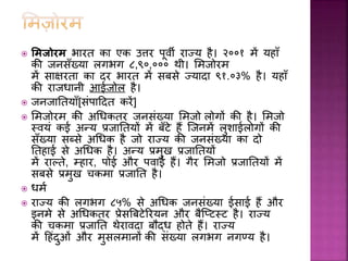  ममजोरम भारत का एक उत्तर पूर्ी राज्य है। २००१ में यहााँ
की जनसाँख्या लगभग ८,९०,००० थी। समज़ोरम
में साक्षरता का दर भारत में सबसे ज्यादा ९१.०३% है। यहााँ
की राजधानी आईज़ोल है।
 जनजाघतयााँ[संपाहदत करें]
 समज़ोरम की अधधकतर जनसंख्या समज़ो ल़ोगों की है। समज़ो
स्र्यं कई अन्य प्रजाघतयों में बाँटे हैं स्जनमें लुशाईल़ोगों की
साँख्या सब्से अधधक है ज़ो राज्य की जनसंख्या का द़ो
घतहाई से अधधक है। अन्य प्रमुख प्रजाघतयों
में राल्ते, म्हार, प़ोई और पर्ाई हैं। गैर समज़ो प्रजाघतयों में
सबसे प्रमुख चकमा प्रजाघत है।
 धमव
 राज्य की लगभग ८५% से अधधक जनसंख्या ईसाई हैं और
इनमे से अधधकतर प्रेसत्रबटेररयन और बैस्टटस्ट है। राज्य
की चकमा प्रजाघत थेरार्दा बौद्ध ह़ोते हैं। राज्य
में हहंदुओं और मुसलमानों की संख्या लगभग नगण्य है।
 