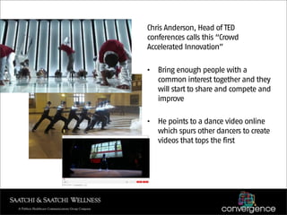 Chris Anderson, Head of TED
conferences calls this “Crowd
Accelerated Innovation”

•   Bring enough people with a
    common interest together and they
    will start to share and compete and
    improve

•   He points to a dance video online
    which spurs other dancers to create
    videos that tops the first
 