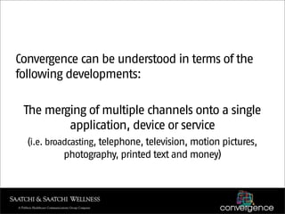 Convergence can be understood in terms of the
following developments:

 The merging of multiple channels onto a single
         application, device or service
  (i.e. broadcasting, telephone, television, motion pictures,
           photography, printed text and money)
 
