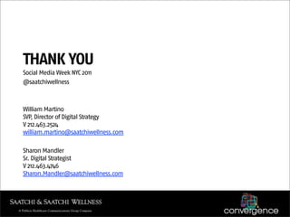 THANK YOU
Social Media Week NYC 2011
@saatchiwellness



William Martino
SVP, Director of Digital Strategy
V 212.463.2524
william.martino@saatchiwellness.com

Sharon Mandler
Sr. Digital Strategist
V 212.463.4746
Sharon.Mandler@saatchiwellness.com
 