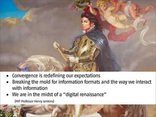 • Convergence is redefining our expectations
• Breaking the mold for information formats and the way we interact
  with information
• We are in the midst of a “digital renaissance”
   (MIT Professor Henry Jenkins)
 