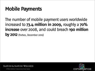 Mobile Payments
The number of mobile payment users worldwide
increased to 73.4 million in 2009, roughly a 70%
increase over 2008, and could breach 190 million
by 2012 (Forbes, December 2010)
 