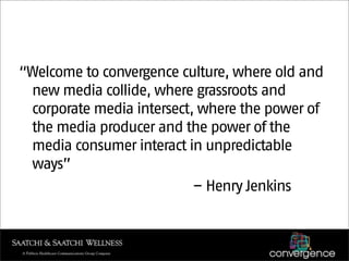 “Welcome to convergence culture, where old and
 new media collide, where grassroots and
 corporate media intersect, where the power of
 the media producer and the power of the
 media consumer interact in unpredictable
 ways”
                           – Henry Jenkins
 