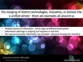 The merging of distinct technologies, industries, or devices into
     a unified whole– there are examples all around us


•   Multiple sources of information , which align at different touch points
•   Information exchange is ongoing and happens in real time
•   The way we encounter information has changed- discovery through the newsfeed
 