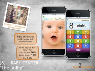BRAN
     D TO
          CONS
    ENGA       UMER
         GEME
             NT



            61%   of moms let
            children play with
             mobile devices


             Moms say it’s most
                 handy for:
             Restaurants 70%
             Retail Stores 53%
                 Car 51%


J&J - BABY CENTER:
“Life utility”
 