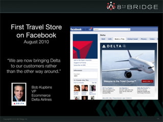 First Travel Store
           on Facebook
                          August 2010



    “We are now bringing Delta
      to our customers rather
    than the other way around.”


                                   Bob Kupbins
                                   VP
                                   Ecommerce
                                   Delta Airlines




Copyright© 2010 8th Bridge, Inc.                    74
 