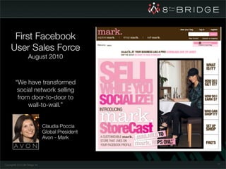 First Facebook
      User Sales Force
                      August 2010



          “We have transformed
           social network selling
           from door-to-door to
               wall-to-wall.”


                                   Claudia Poccia
                                   Global President
                                   Avon - Mark




Copyright© 2010 8th Bridge, Inc.                      77
 