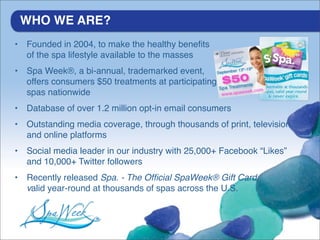 WHO WE ARE?
•   Founded in 2004, to make the healthy beneﬁts
    of the spa lifestyle available to the masses
•   Spa Week®, a bi-annual, trademarked event,
    offers consumers $50 treatments at participating
    spas nationwide
•   Database of over 1.2 million opt-in email consumers
•   Outstanding media coverage, through thousands of print, television
    and online platforms
•   Social media leader in our industry with 25,000+ Facebook “Likes”
    and 10,000+ Twitter followers
•   Recently released Spa. - The Ofﬁcial SpaWeek® Gift Card,
    valid year-round at thousands of spas across the U.S.
 