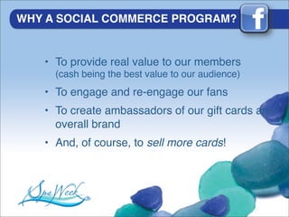 WHY A SOCIAL COMMERCE PROGRAM?


   • To provide real value to our members
     (cash being the best value to our audience)
   • To engage and re-engage our fans
   • To create ambassadors of our gift cards and
     overall brand
   • And, of course, to sell more cards!
 