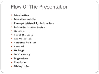 Flow Of The Presentation Introduction Fact about suicide Concept Initiated By Befrienders Befriender’s India Centre  Statistics About the Saath The Volunteers Activities by Saath Research Findings Our Learning Suggestions Conclusion Bibliography 