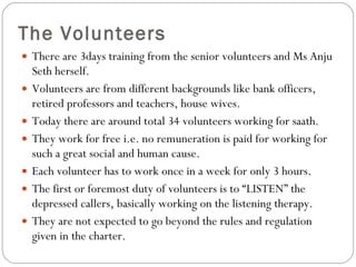 The Volunteers There are 3days training from the senior volunteers and Ms Anju Seth herself. Volunteers are from different backgrounds like bank officers, retired professors and teachers, house wives. Today there are around total 34 volunteers working for saath.  They work for free i.e. no remuneration is paid for working for such a great social and human cause.  Each volunteer has to work once in a week for only 3 hours.  The first or foremost duty of volunteers is to “LISTEN” the depressed callers, basically working on the listening therapy. They are not expected to go beyond the rules and regulation given in the charter. 