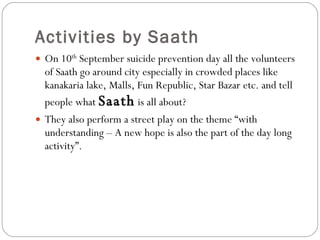 Activities by Saath On 10 th  September suicide prevention day all the volunteers of Saath go around city especially in crowded places like kanakaria lake, Malls, Fun Republic, Star Bazar etc. and tell people what  Saath  is all about? They also perform a street play on the theme “with understanding – A new hope is also the part of the day long activity”. 