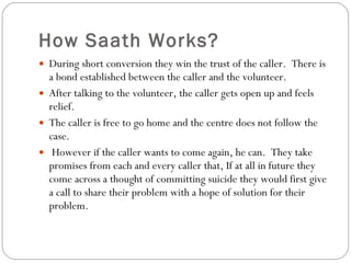 How Saath Works? During short conversion they win the trust of the caller.  There is a bond established between the caller and the volunteer.  After talking to the volunteer, the caller gets open up and feels relief.  The caller is free to go home and the centre does not follow the case.  However if the caller wants to come again, he can.  They take promises from each and every caller that, If at all in future they come across a thought of committing suicide they would first give a call to share their problem with a hope of solution for their problem. 