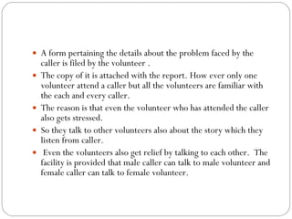 A form pertaining the details about the problem faced by the caller is filed by the volunteer . The copy of it is attached with the report. How ever only one volunteer attend a caller but all the volunteers are familiar with the each and every caller.  The reason is that even the volunteer who has attended the caller also gets stressed.  So they talk to other volunteers also about the story which they listen from caller.  Even the volunteers also get relief by talking to each other.  The facility is provided that male caller can talk to male volunteer and female caller can talk to female volunteer. 