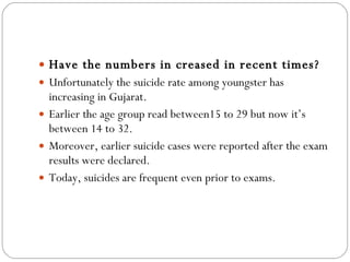 Have the numbers in creased in recent times? Unfortunately the suicide rate among youngster has increasing in Gujarat.  Earlier the age group read between15 to 29 but now it’s between 14 to 32.  Moreover, earlier suicide cases were reported after the exam results were declared.  Today, suicides are frequent even prior to exams. 