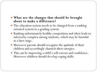 What are the changes that should be brought about to make a difference? The education system needs to be changed from a ranking oriented system to a grading system.  Ranking unfortunately healthy competition and often leads to inferiority complex among students, which may be harmful at a later stage.  Moreover parents should recognise the aptitude of their children and accordingly channels their energies.  This can be improving a child’s self-esteem and confidence.  Moreover children should develop coping skills. 