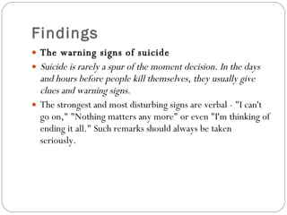Findings The warning signs of suicide  Suicide is rarely a spur of the moment decision. In the days and hours before people kill themselves, they usually give clues and warning signs. The strongest and most disturbing signs are verbal - "I can't go on," "Nothing matters any more" or even "I'm thinking of ending it all." Such remarks should always be taken seriously. 