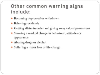 Other common warning signs include: Becoming depressed or withdrawn  Behaving recklessly  Getting affairs in order and giving away valued possessions  Showing a marked change in behaviour, attitudes or appearance  Abusing drugs or alcohol  Suffering a major loss or life change  