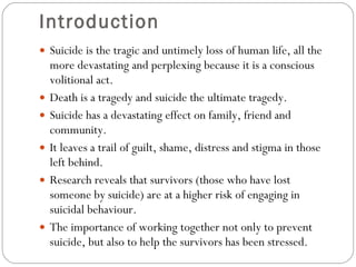 Introduction  Suicide is the tragic and untimely loss of human life, all the more devastating and perplexing because it is a conscious volitional act.  Death is a tragedy and suicide the ultimate tragedy. Suicide has a devastating effect on family, friend and community.  It leaves a trail of guilt, shame, distress and stigma in those left behind.  Research reveals that survivors (those who have lost someone by suicide) are at a higher risk of engaging in suicidal behaviour. The importance of working together not only to prevent suicide, but also to help the survivors has been stressed. 