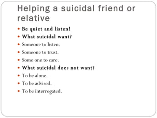 Helping a suicidal friend or relative Be quiet and listen! What suicidal want? Someone to listen.  Someone to trust. Some one to care. What suicidal does not want? To be alone. To be advised. To be interrogated.  