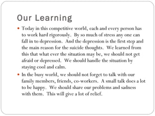Our Learning Today in this competitive world, each and every person has to work hard rigorously.  By so much of stress any one can fall in to depression.  And the depression is the first step and the main reason for the suicide thoughts.  We learned from this that what ever the situation may be, we should not get afraid or depressed.  We should handle the situation by staying cool and calm. In the busy world, we should not forget to talk with our family members, friends, co-workers.  A small talk does a lot to be happy.  We should share our problems and sadness with them.  This will give a lot of relief. 