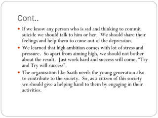 Cont.. If we know any person who is sad and thinking to commit suicide we should talk to him or her.  We should share their feelings and help them to come out of the depression. We learned that high ambition comes with lot of stress and pressure.  So apart from aiming high, we should not bother about the result.  Just work hard and success will come. “Try and Try will success”. The organization like Saath needs the young generation also to contribute to the society.  So, as a citizen of this society we should give a helping hand to them by engaging in their activities. 