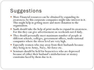 Suggestions More Financial resources can be obtained by expanding its awareness; by this corporate companies might take interest in it.  This might help in getting more and more donation to the organization.  Saath should take the help of print media to expand its awareness.  For this they can give advertisement on weekends not if daily. They should personally meet maximum number of people at different schools, colleges, government offices, multi-national companies where the stress level are very high. Especially women who stay away from their husbands because they being in to Army, Navy, Air-force etc. Seminars should be held for housewives who are depressed because of either their husband’s misbehaviour or money constrains faced by them due to it. 