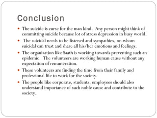 Conclusion The suicide is curse for the man kind.  Any person might think of committing suicide because lot of stress depression in busy world.  The suicidal needs to be listened and sympathies, on whom suicidal can trust and share all his/her emotions and feelings.  The organization like Saath is working towards preventing such an epidemic.  The volunteers are working human cause without any expectation of remuneration.  These volunteers are finding the time from their family and professional life to work for the society.  The people like corporate, students, employees should also understand importance of such noble cause and contribute to the society. 