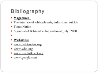Bibliography Magazines: The interface of schizophrenia, culture and suicide Times Nation  A journal of Befrienders International, July, 2000   Websites: www.befrienders.org www.who.org www.maithrikochi.org www.google.com 