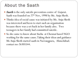 About the Saath Saath   is the only suicide prevention centre of  Gujarat. Saath was founded on 27 th  Nov, 1998 by Ms. Anju Sheth.  Thinks idea of social cause was initiated by Ms. Anju Sheth was interested and keen to start such an organization because there was a set back in her family also.  Two teenagers in her family had committed suicide.  So she came to know about Sneha  at Chennai based NGO working for the same cause.Taking their ideas and guidance Ms Anju Sheth started saath in Navrangpura,  Ahmedabad.  contact no-26305544. 