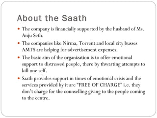 About the Saath The company is financially supported by the husband of Ms. Anju Seth.  The companies like Nirma, Torrent and local city busses AMTS are helping for advertisement expenses. The basic aim of the organization is to offer emotional support to distressed people, there by thwarting attempts to kill one self. Saath provides support in times of emotional crisis and the services provided by it are “FREE OF CHARGE” i.e. they don’t charge for the counselling giving to the people coming to the centre. 