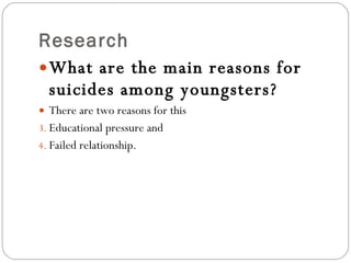 Research What are the main reasons for suicides among youngsters? There are two reasons for this Educational pressure and  Failed relationship.  